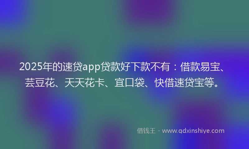 2025年的速贷app贷款好下款不有：借款易宝、芸豆花、天天花卡、宜口袋、快借速贷宝等。