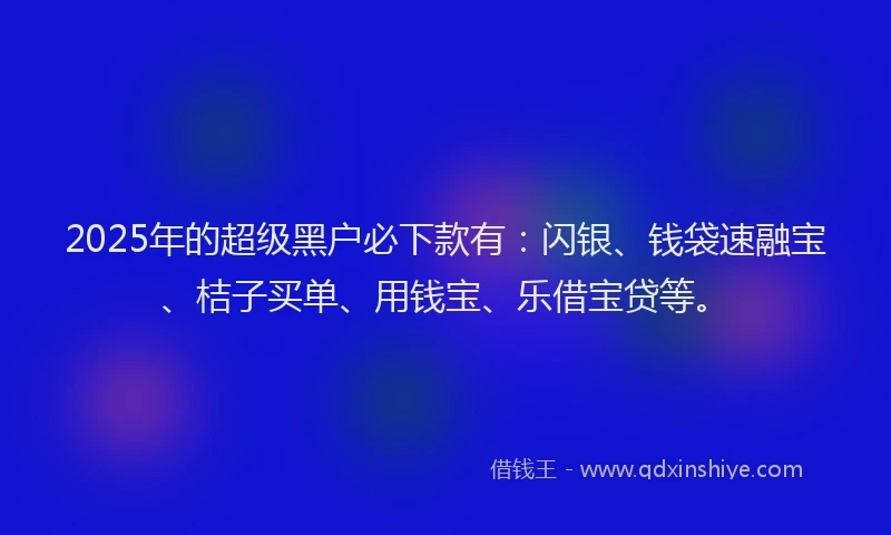2025年的超级黑户必下款有：闪银、钱袋速融宝、桔子买单、用钱宝、乐借宝贷等。