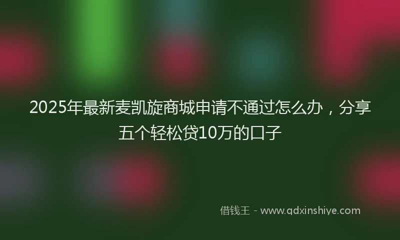 2025年最新麦凯旋商城申请不通过怎么办，分享五个轻松贷10万的口子