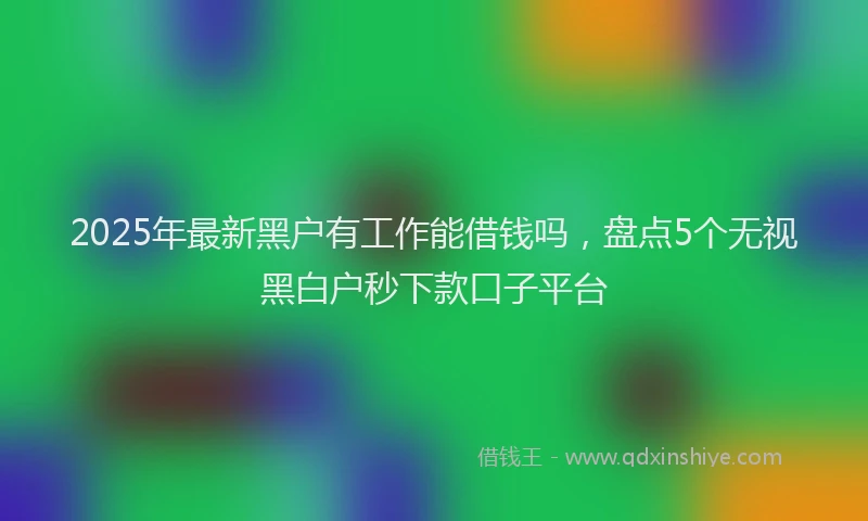 2025年最新黑户有工作能借钱吗，盘点5个无视黑白户秒下款口子平台