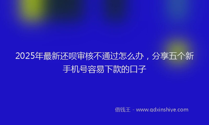 2025年最新还呗审核不通过怎么办，分享五个新手机号容易下款的口子