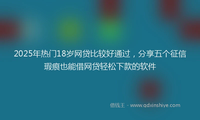 2025年热门18岁网贷比较好通过，分享五个征信瑕疵也能借网贷轻松下款的软件