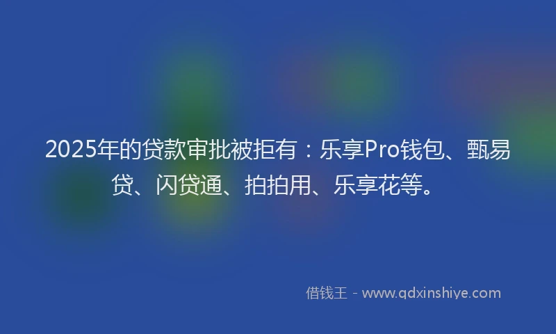 2025年的贷款审批被拒有：乐享Pro钱包、甄易贷、闪贷通、拍拍用、乐享花等。