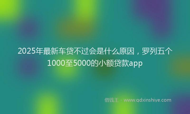 2025年最新车贷不过会是什么原因，罗列五个1000至5000的小额贷款app