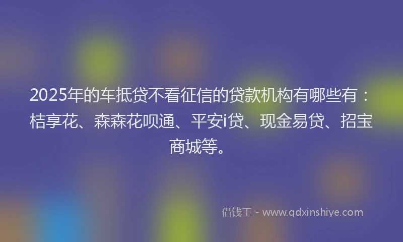 2025年的车抵贷不看征信的贷款机构有哪些有：桔享花、森森花呗通、平安i贷、现金易贷、招宝商城等。