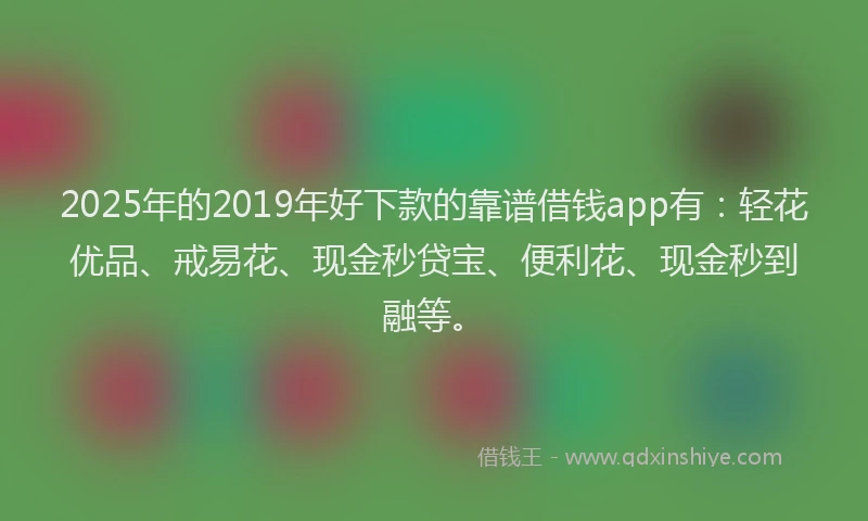 2025年的2019年好下款的靠谱借钱app有：轻花优品、戒易花、现金秒贷宝、便利花、现金秒到融等。