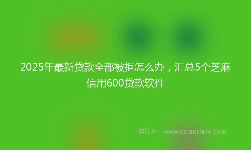 2025年最新贷款全部被拒怎么办，汇总5个芝麻信用600贷款软件