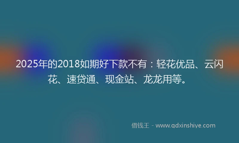 2025年的2018如期好下款不有：轻花优品、云闪花、速贷通、现金站、龙龙用等。