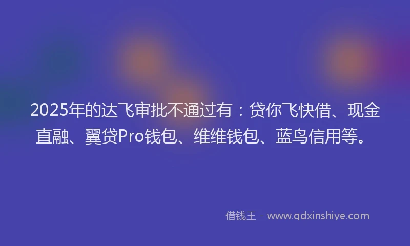2025年的达飞审批不通过有：贷你飞快借、现金直融、翼贷Pro钱包、维维钱包、蓝鸟信用等。