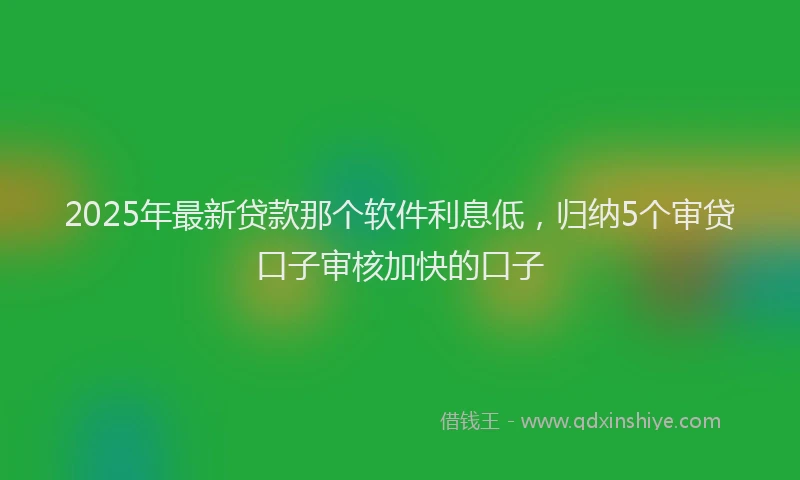 2025年最新贷款那个软件利息低，归纳5个审贷口子审核加快的口子