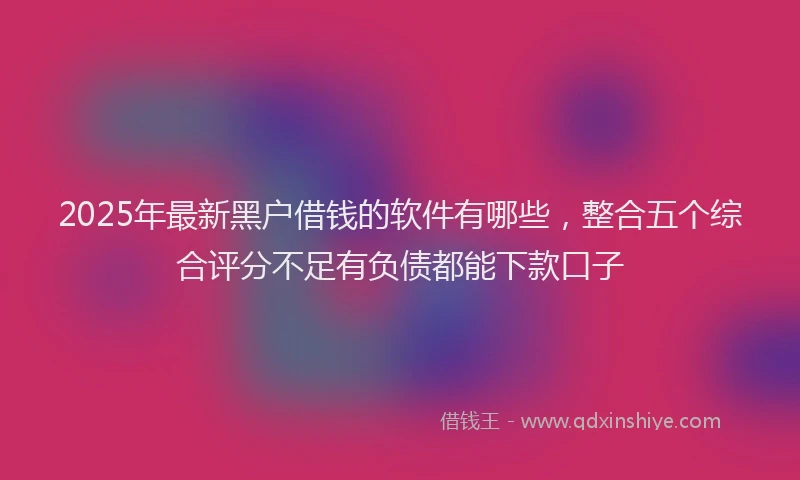 2025年最新黑户借钱的软件有哪些，整合五个综合评分不足有负债都能下款口子