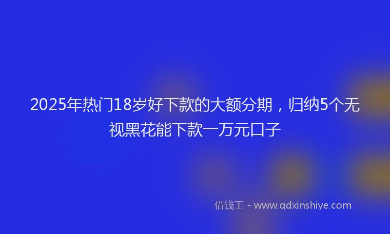 2025年热门18岁好下款的大额分期，归纳5个无视黑花能下款一万元口子