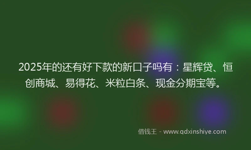 2025年的还有好下款的新口子吗有：星辉贷、恒创商城、易得花、米粒白条、现金分期宝等。