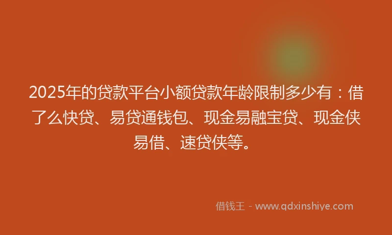 2025年的贷款平台小额贷款年龄限制多少有：借了么快贷、易贷通钱包、现金易融宝贷、现金侠易借、速贷侠等。