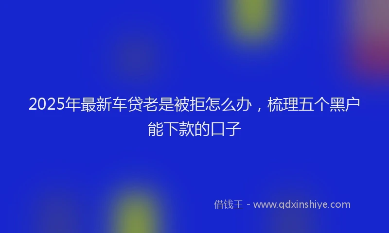 2025年最新车贷老是被拒怎么办，梳理五个黑户能下款的口子