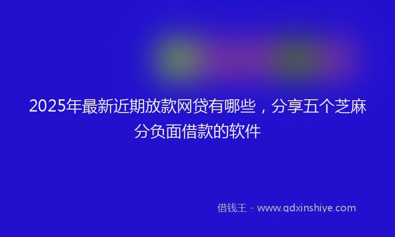 2025年最新近期放款网贷有哪些，分享五个芝麻分负面借款的软件