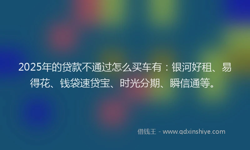 2025年的贷款不通过怎么买车有：银河好租、易得花、钱袋速贷宝、时光分期、瞬信通等。