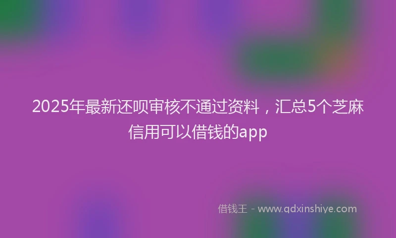 2025年最新还呗审核不通过资料，汇总5个芝麻信用可以借钱的app