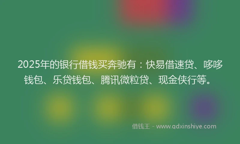 2025年的银行借钱买奔驰有：快易借速贷、哆哆钱包、乐贷钱包、腾讯微粒贷、现金侠行等。