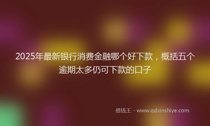 2025年最新银行消费金融哪个好下款，概括五个逾期太多仍可下款的口子