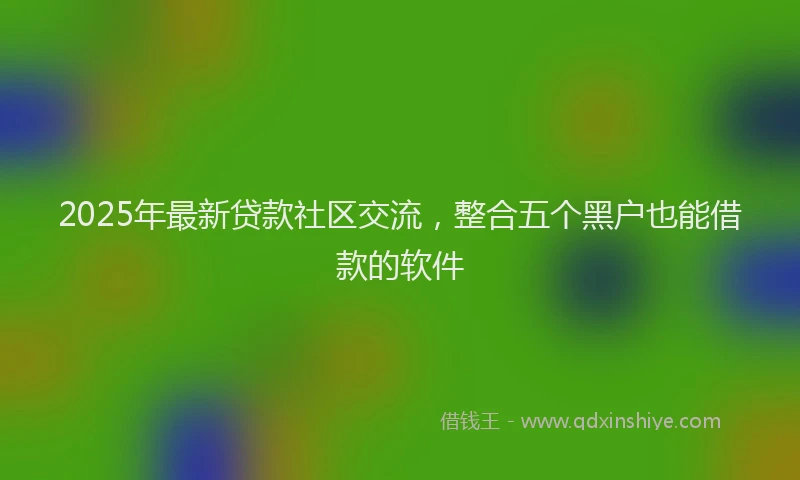 2025年最新贷款社区交流，整合五个黑户也能借款的软件