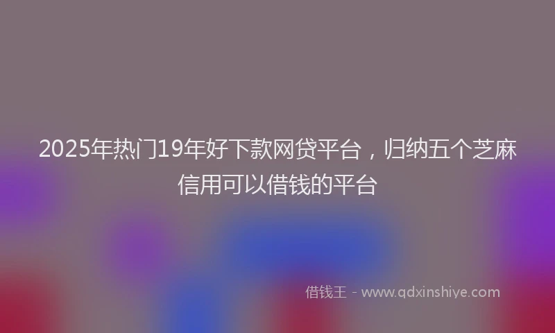 2025年热门19年好下款网贷平台，归纳五个芝麻信用可以借钱的平台