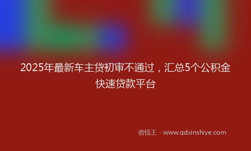 2025年最新车主贷初审不通过，汇总5个公积金快速贷款平台