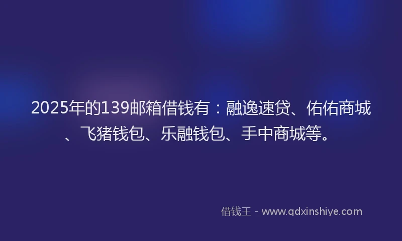2025年的139邮箱借钱有：融逸速贷、佑佑商城、飞猪钱包、乐融钱包、手中商城等。