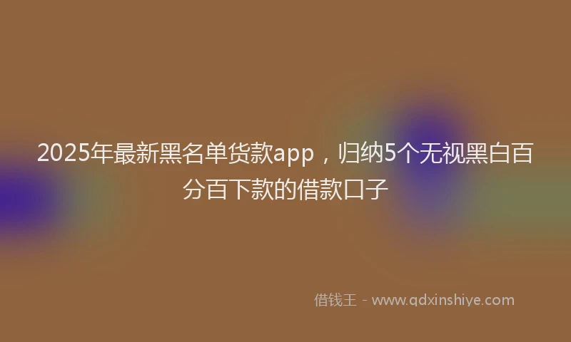 2025年最新黑名单货款app，归纳5个无视黑白百分百下款的借款口子