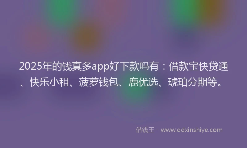 2025年的钱真多app好下款吗有：借款宝快贷通、快乐小租、菠萝钱包、鹿优选、琥珀分期等。