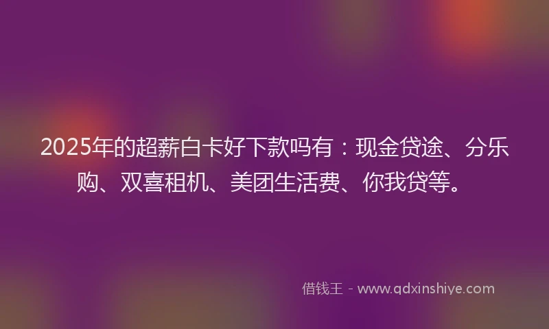 2025年的超薪白卡好下款吗有：现金贷途、分乐购、双喜租机、美团生活费、你我贷等。