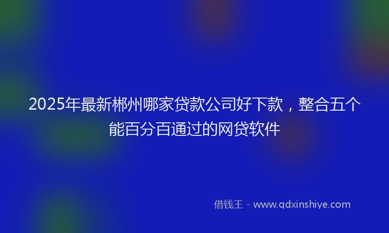 2025年最新郴州哪家贷款公司好下款，整合五个能百分百通过的网贷软件