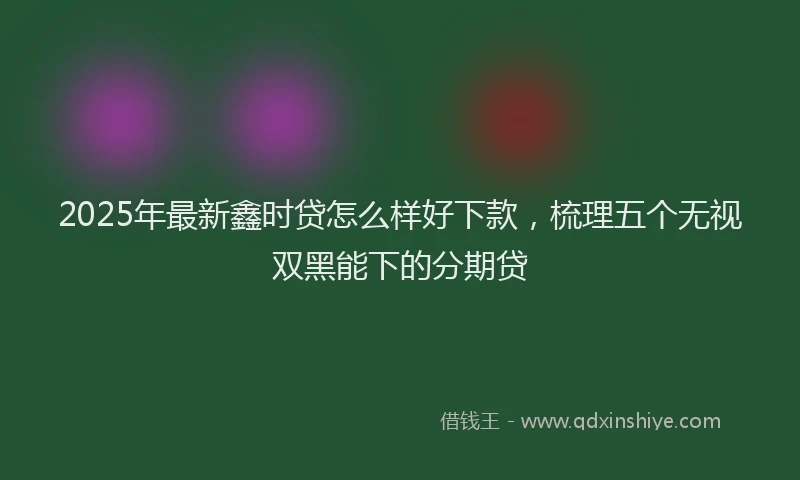 2025年最新鑫时贷怎么样好下款，梳理五个无视双黑能下的分期贷