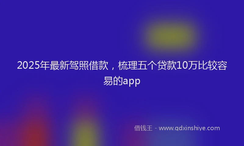 2025年最新驾照借款，梳理五个贷款10万比较容易的app