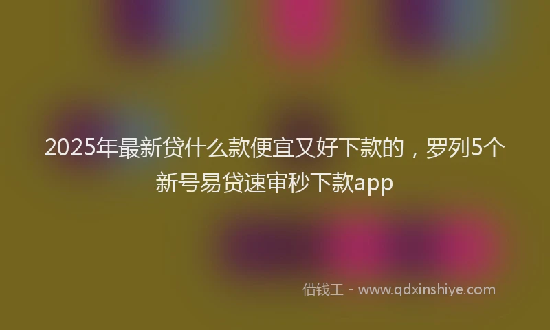 2025年最新贷什么款便宜又好下款的，罗列5个新号易贷速审秒下款app