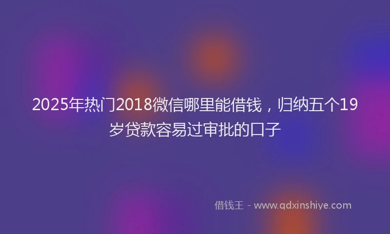 2025年热门2018微信哪里能借钱，归纳五个19岁贷款容易过审批的口子