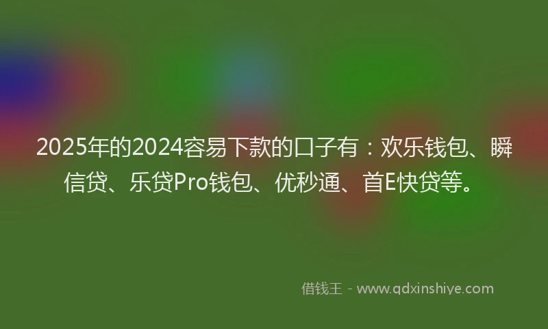 2025年的2024容易下款的口子有：欢乐钱包、瞬信贷、乐贷Pro钱包、优秒通、首E快贷等。