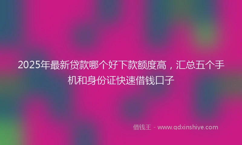2025年最新贷款哪个好下款额度高，汇总五个手机和身份证快速借钱口子