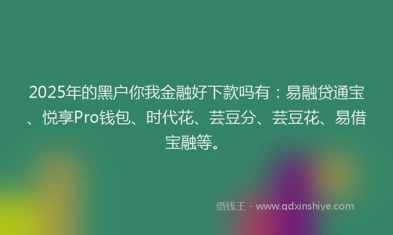 2025年的黑户你我金融好下款吗有：易融贷通宝、悦享Pro钱包、时代花、芸豆分、芸豆花、易借宝融等。
