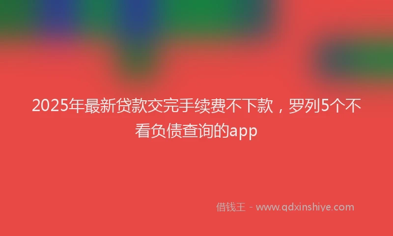 2025年最新贷款交完手续费不下款，罗列5个不看负债查询的app