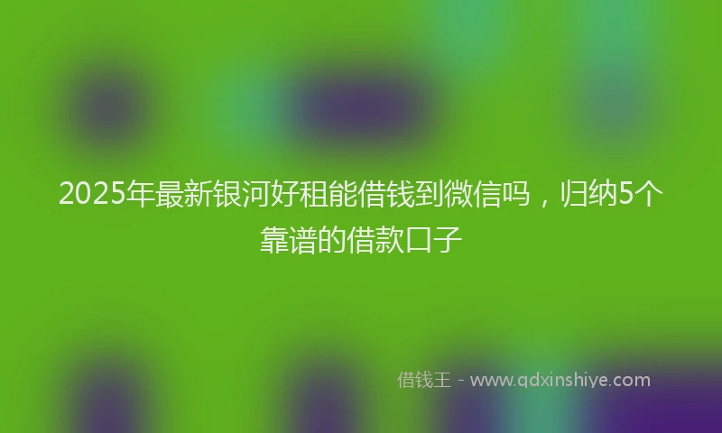 2025年最新银河好租能借钱到微信吗，归纳5个靠谱的借款口子