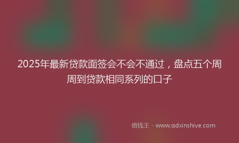 2025年最新贷款面签会不会不通过，盘点五个周周到贷款相同系列的口子