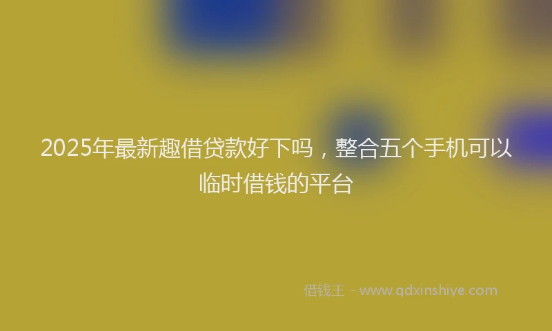 2025年最新趣借贷款好下吗，整合五个手机可以临时借钱的平台