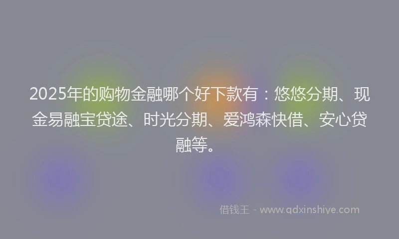 2025年的购物金融哪个好下款有：悠悠分期、现金易融宝贷途、时光分期、爱鸿森快借、安心贷融等。