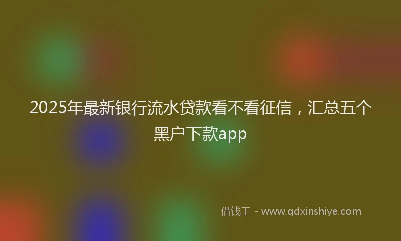 2025年最新银行流水贷款看不看征信，汇总五个黑户下款app
