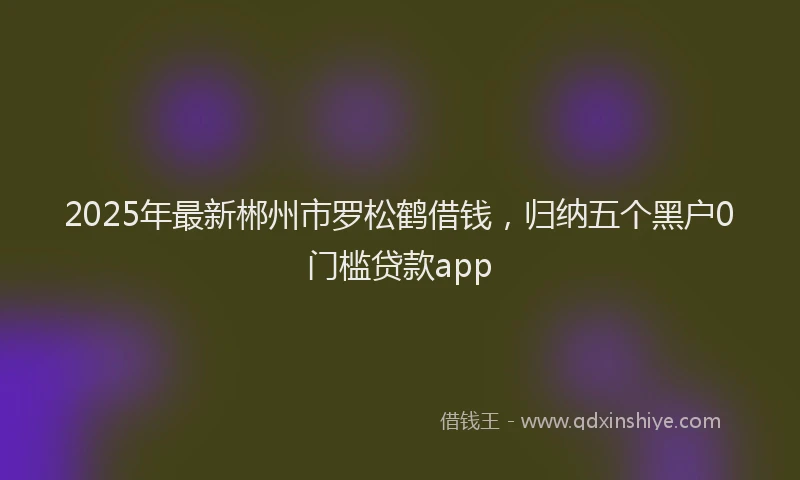 2025年最新郴州市罗松鹤借钱，归纳五个黑户0门槛贷款app