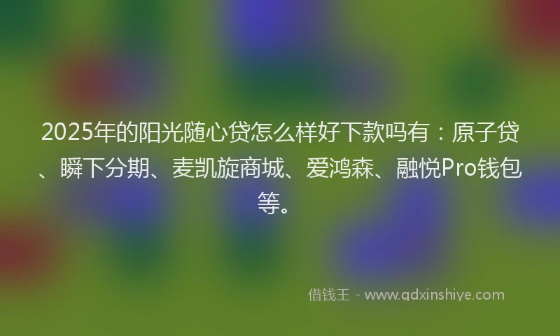 2025年的阳光随心贷怎么样好下款吗有：原子贷、瞬下分期、麦凯旋商城、爱鸿森、融悦Pro钱包等。