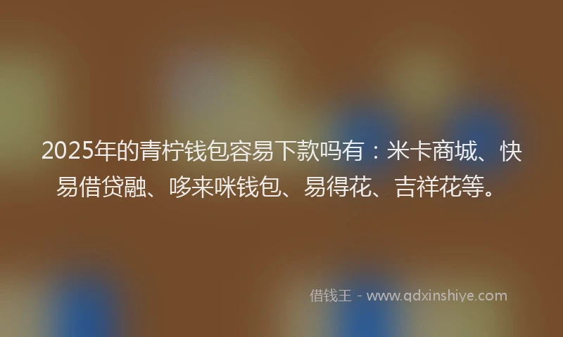 2025年的青柠钱包容易下款吗有：米卡商城、快易借贷融、哆来咪钱包、易得花、吉祥花等。