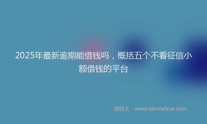 2025年最新逾期能借钱吗，概括五个不看征信小额借钱的平台