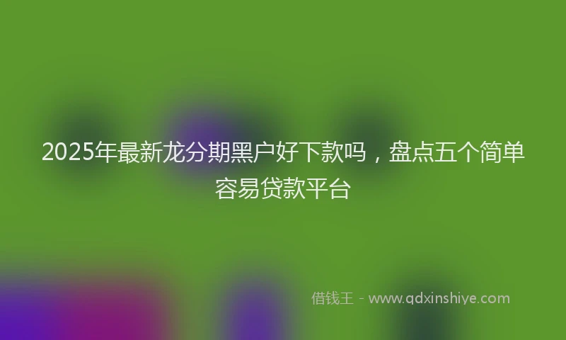 2025年最新龙分期黑户好下款吗，盘点五个简单容易贷款平台